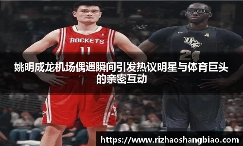 姚明成龙机场偶遇瞬间引发热议明星与体育巨头的亲密互动