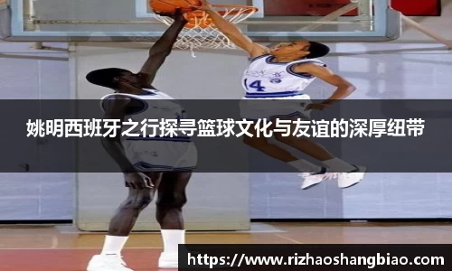 姚明西班牙之行探寻篮球文化与友谊的深厚纽带